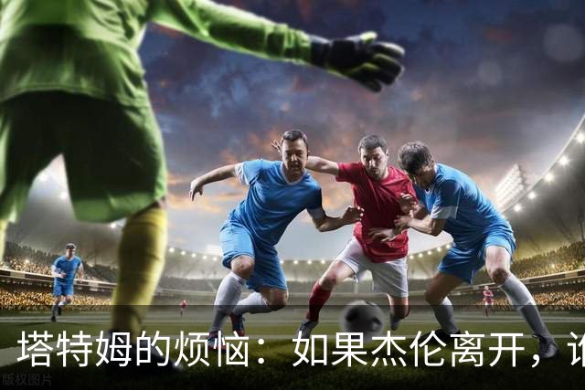塔特姆的烦恼：如果杰伦离开，谁来救他？